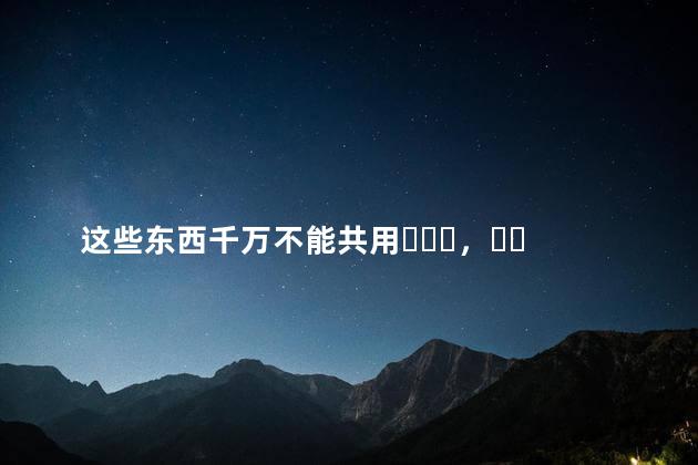 这些东西千万不能共用，关系再好都不行